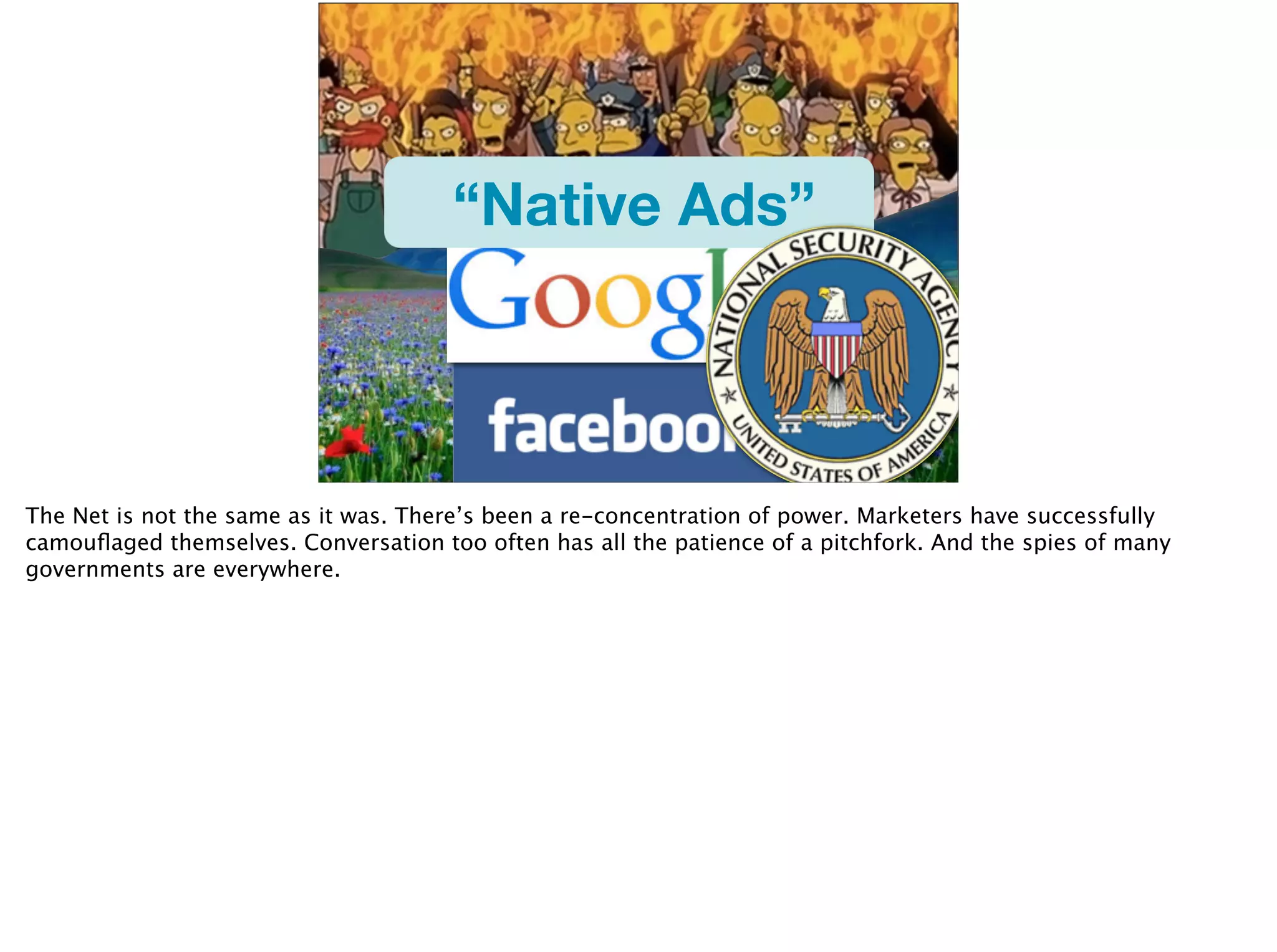 “Native Ads”
The Net is not the same as it was. There’s been a re-concentration of power. Marketers have successfully
camouﬂaged themselves. Conversation too often has all the patience of a pitchfork. And the spies of many
governments are everywhere.
 