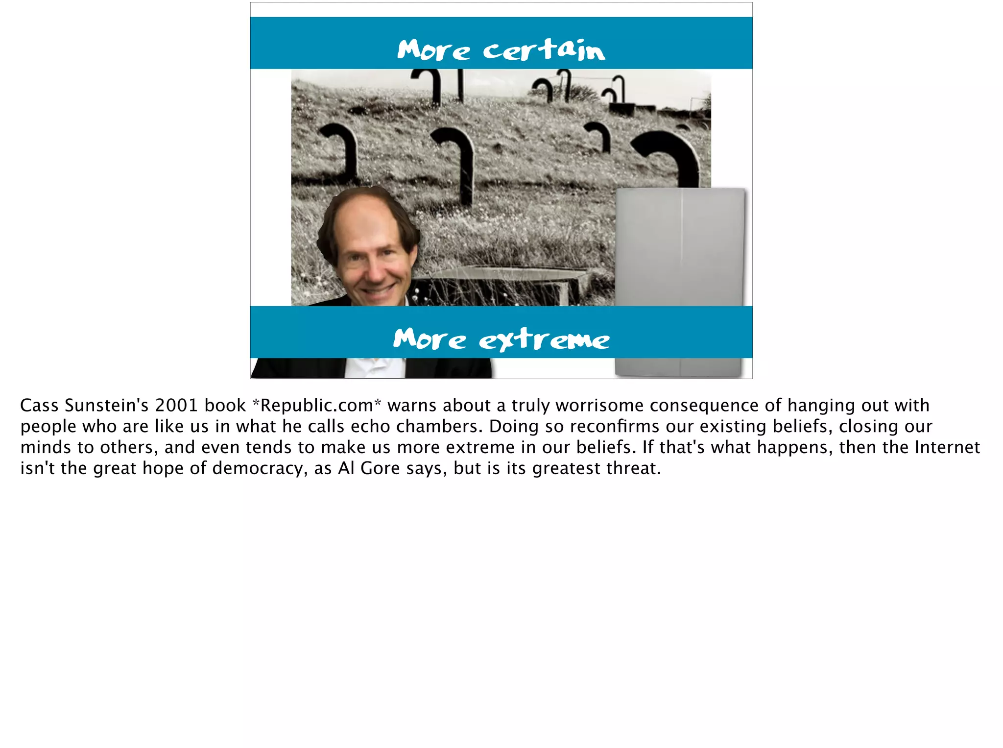 duesentrieb@flickr
More certain
More extreme
Cass Sunstein's 2001 book *Republic.com* warns about a truly worrisome consequence of hanging out with
people who are like us in what he calls echo chambers. Doing so reconﬁrms our existing beliefs, closing our
minds to others, and even tends to make us more extreme in our beliefs. If that's what happens, then the Internet
isn't the great hope of democracy, as Al Gore says, but is its greatest threat.
 