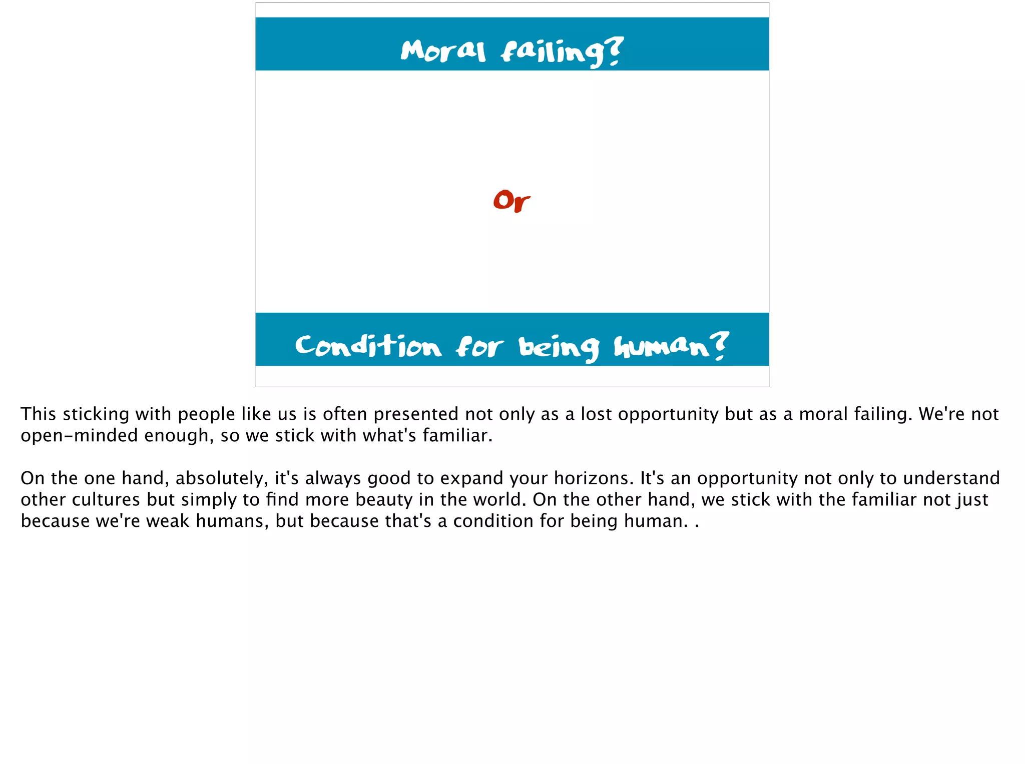 Condition for being human?
Moral failing?
Or
This sticking with people like us is often presented not only as a lost opportunity but as a moral failing. We're not
open-minded enough, so we stick with what's familiar.
On the one hand, absolutely, it's always good to expand your horizons. It's an opportunity not only to understand
other cultures but simply to ﬁnd more beauty in the world. On the other hand, we stick with the familiar not just
because we're weak humans, but because that's a condition for being human. .
 