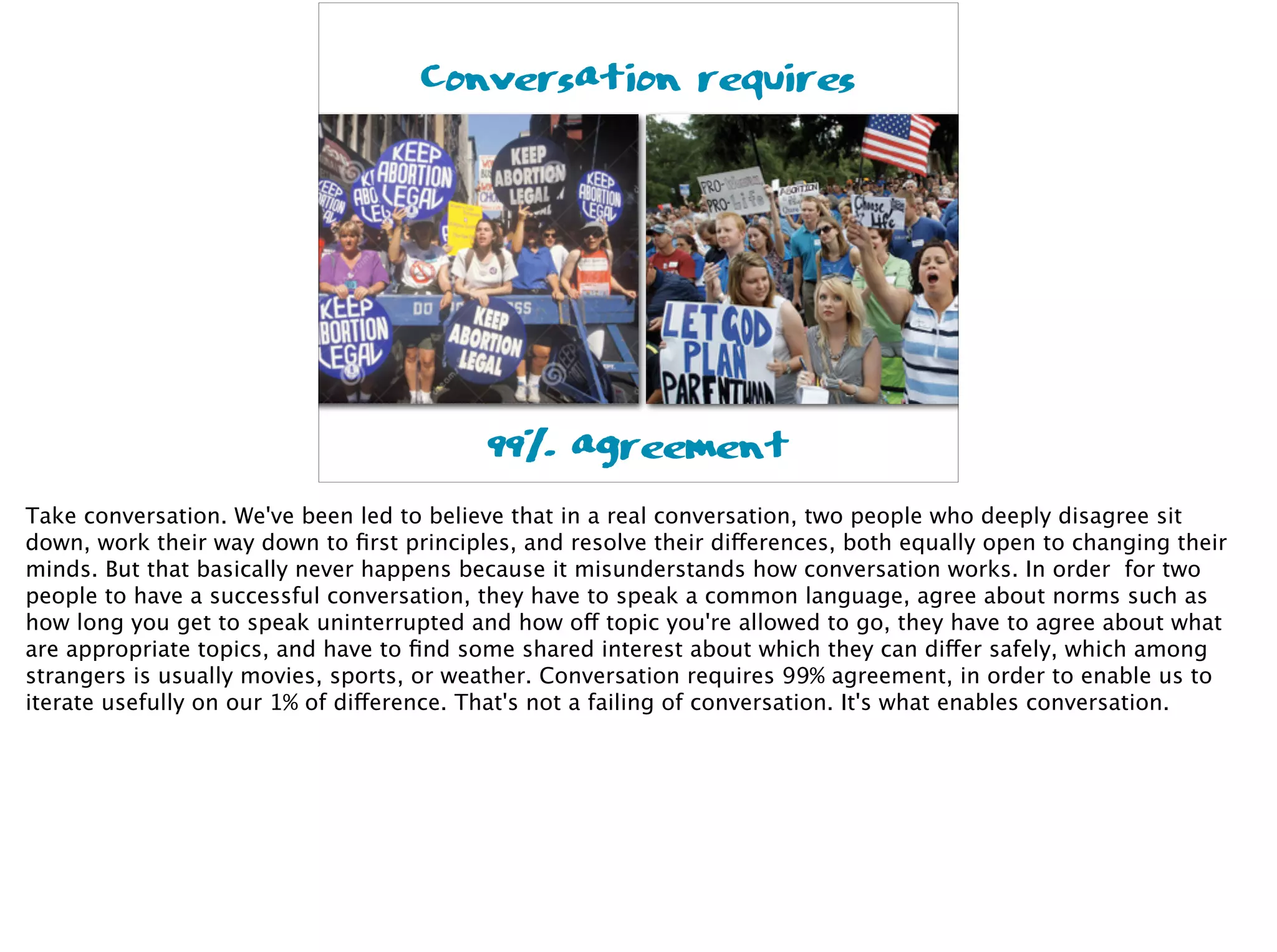 99% agreement
Conversation requires
Take conversation. We've been led to believe that in a real conversation, two people who deeply disagree sit
down, work their way down to ﬁrst principles, and resolve their differences, both equally open to changing their
minds. But that basically never happens because it misunderstands how conversation works. In order for two
people to have a successful conversation, they have to speak a common language, agree about norms such as
how long you get to speak uninterrupted and how off topic you're allowed to go, they have to agree about what
are appropriate topics, and have to ﬁnd some shared interest about which they can differ safely, which among
strangers is usually movies, sports, or weather. Conversation requires 99% agreement, in order to enable us to
iterate usefully on our 1% of difference. That's not a failing of conversation. It's what enables conversation.
 