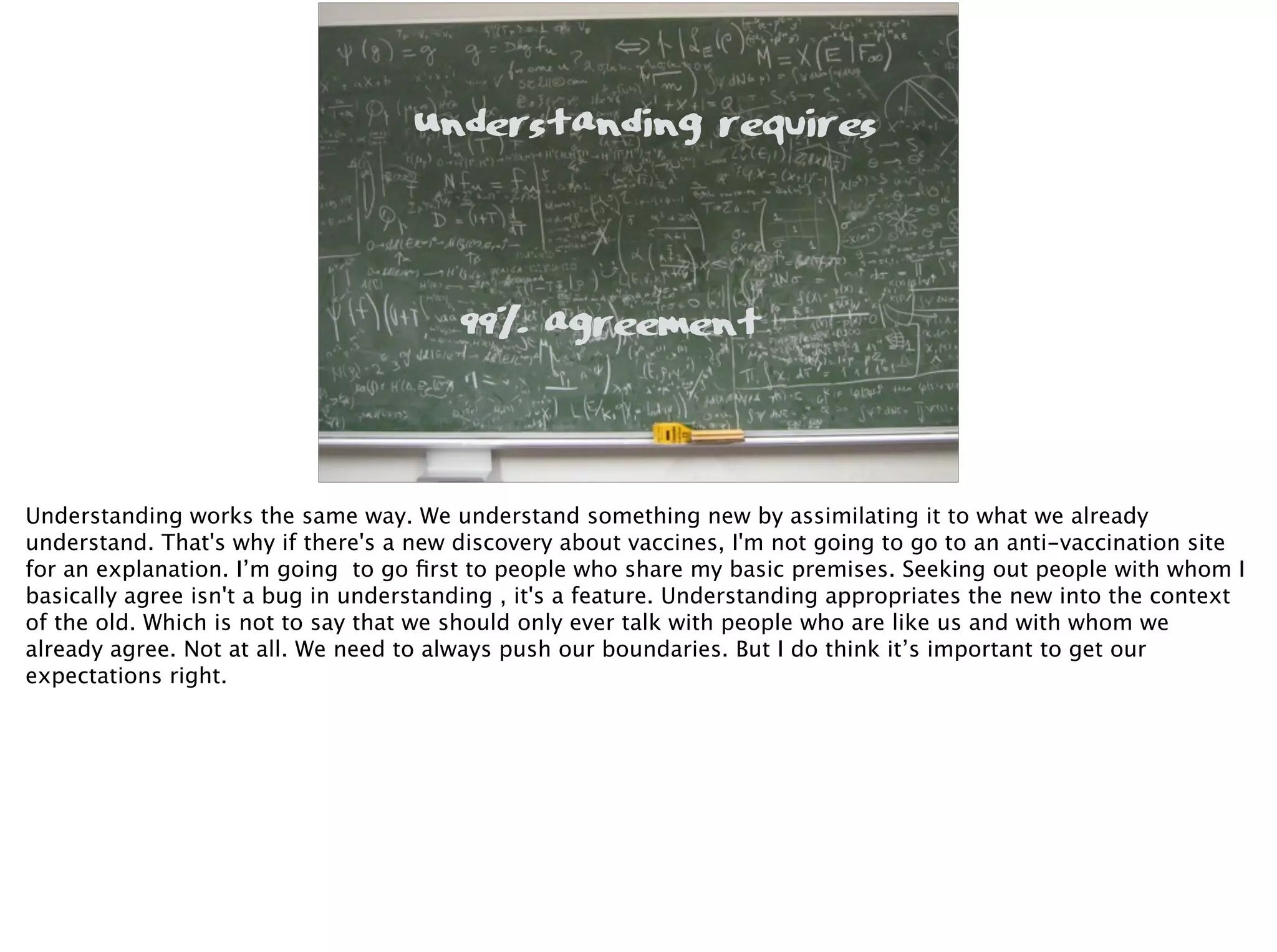 99% agreement
Understanding requires
Understanding works the same way. We understand something new by assimilating it to what we already
understand. That's why if there's a new discovery about vaccines, I'm not going to go to an anti-vaccination site
for an explanation. I’m going to go ﬁrst to people who share my basic premises. Seeking out people with whom I
basically agree isn't a bug in understanding , it's a feature. Understanding appropriates the new into the context
of the old. Which is not to say that we should only ever talk with people who are like us and with whom we
already agree. Not at all. We need to always push our boundaries. But I do think it’s important to get our
expectations right.
 