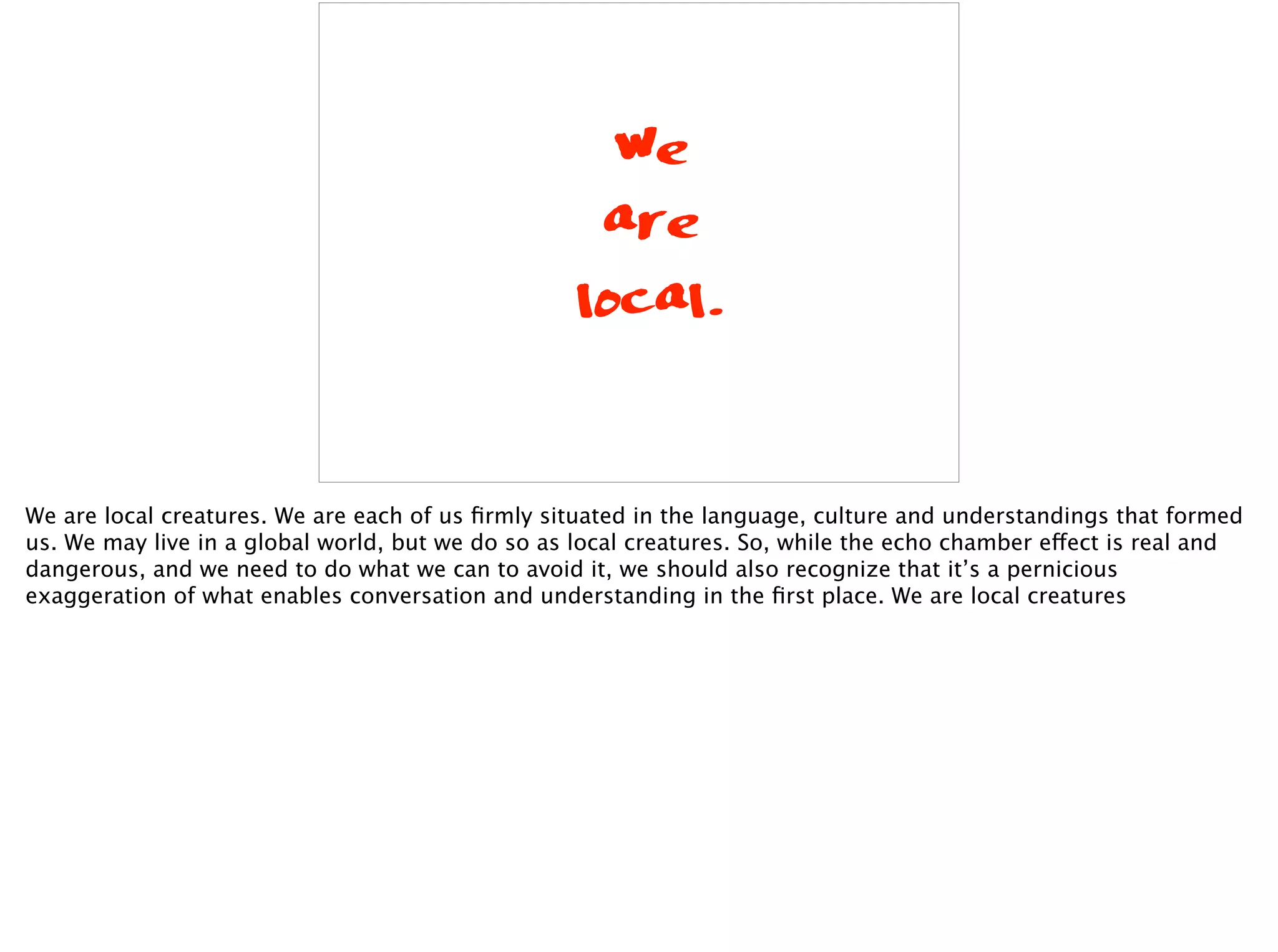 We
are
local.
We are local creatures. We are each of us ﬁrmly situated in the language, culture and understandings that formed
us. We may live in a global world, but we do so as local creatures. So, while the echo chamber effect is real and
dangerous, and we need to do what we can to avoid it, we should also recognize that it’s a pernicious
exaggeration of what enables conversation and understanding in the ﬁrst place. We are local creatures
 