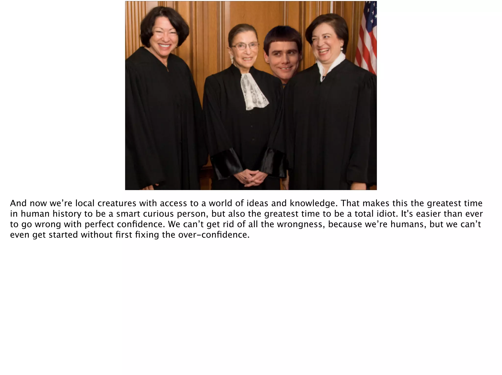 And now we’re local creatures with access to a world of ideas and knowledge. That makes this the greatest time
in human history to be a smart curious person, but also the greatest time to be a total idiot. It's easier than ever
to go wrong with perfect conﬁdence. We can’t get rid of all the wrongness, because we’re humans, but we can’t
even get started without ﬁrst ﬁxing the over-conﬁdence.
 
