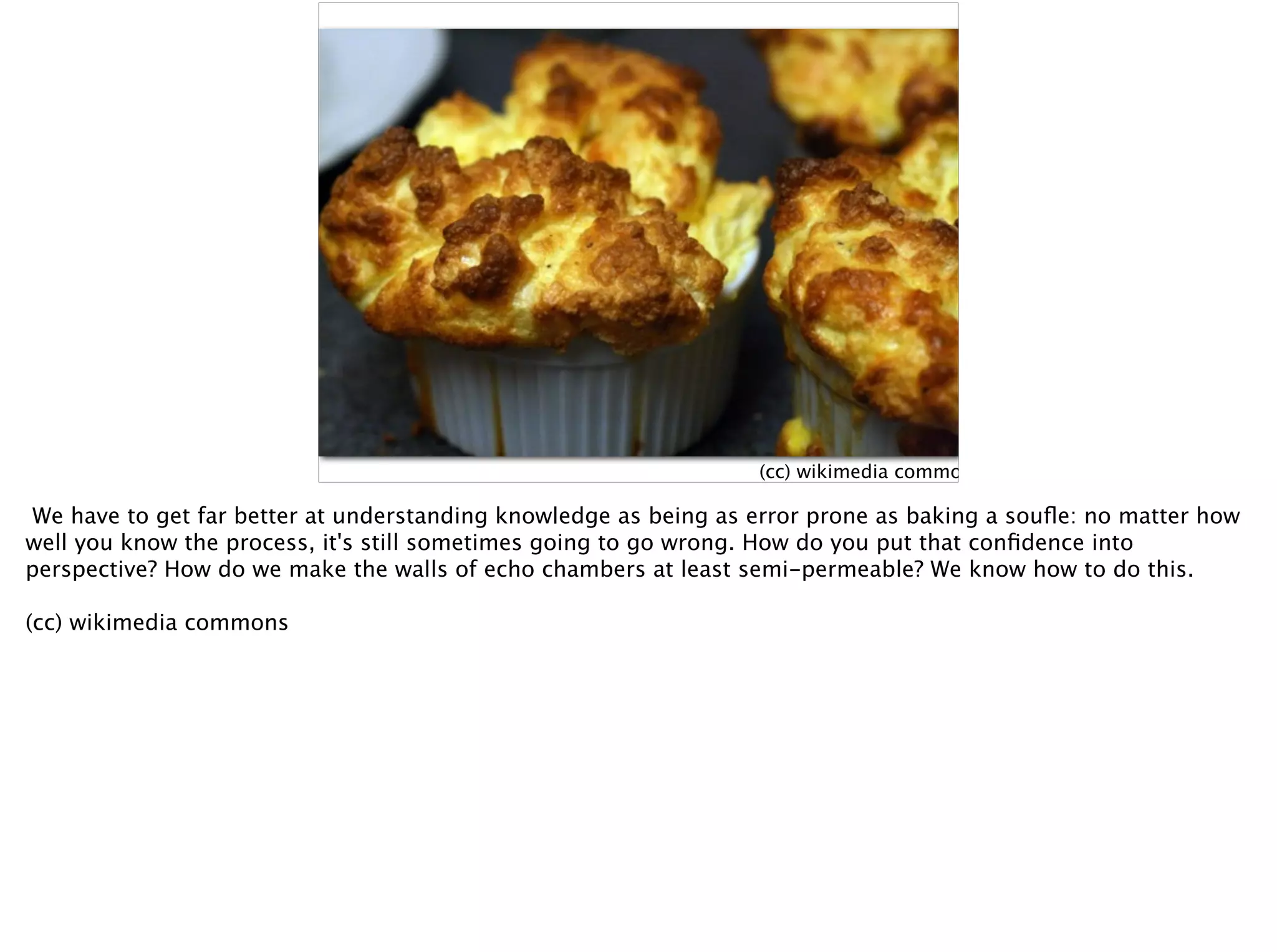 (cc) wikimedia commons
We have to get far better at understanding knowledge as being as error prone as baking a souﬂe: no matter how
well you know the process, it's still sometimes going to go wrong. How do you put that conﬁdence into
perspective? How do we make the walls of echo chambers at least semi-permeable? We know how to do this.
(cc) wikimedia commons
 