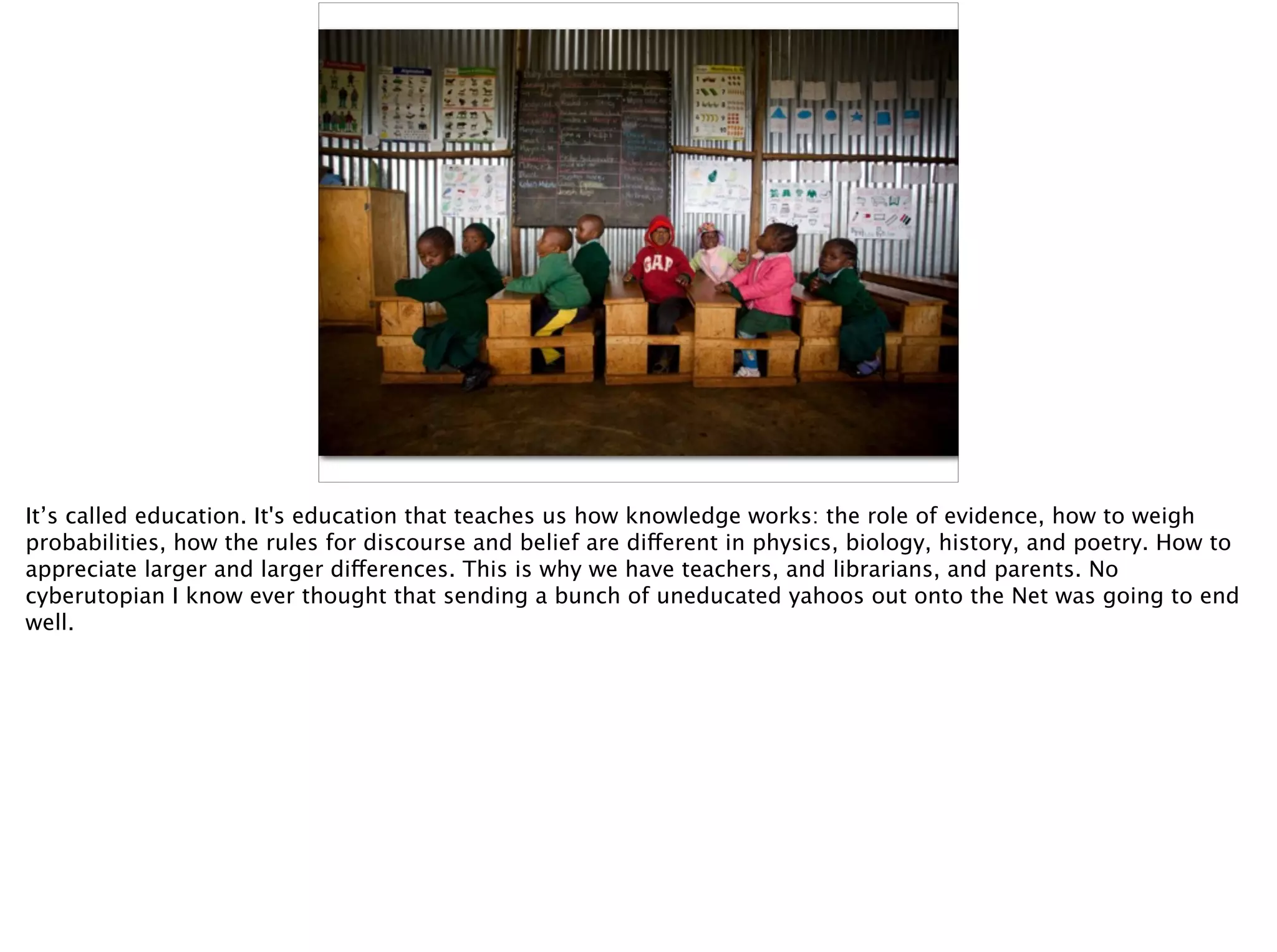 It’s called education. It's education that teaches us how knowledge works: the role of evidence, how to weigh
probabilities, how the rules for discourse and belief are different in physics, biology, history, and poetry. How to
appreciate larger and larger differences. This is why we have teachers, and librarians, and parents. No
cyberutopian I know ever thought that sending a bunch of uneducated yahoos out onto the Net was going to end
well.
 