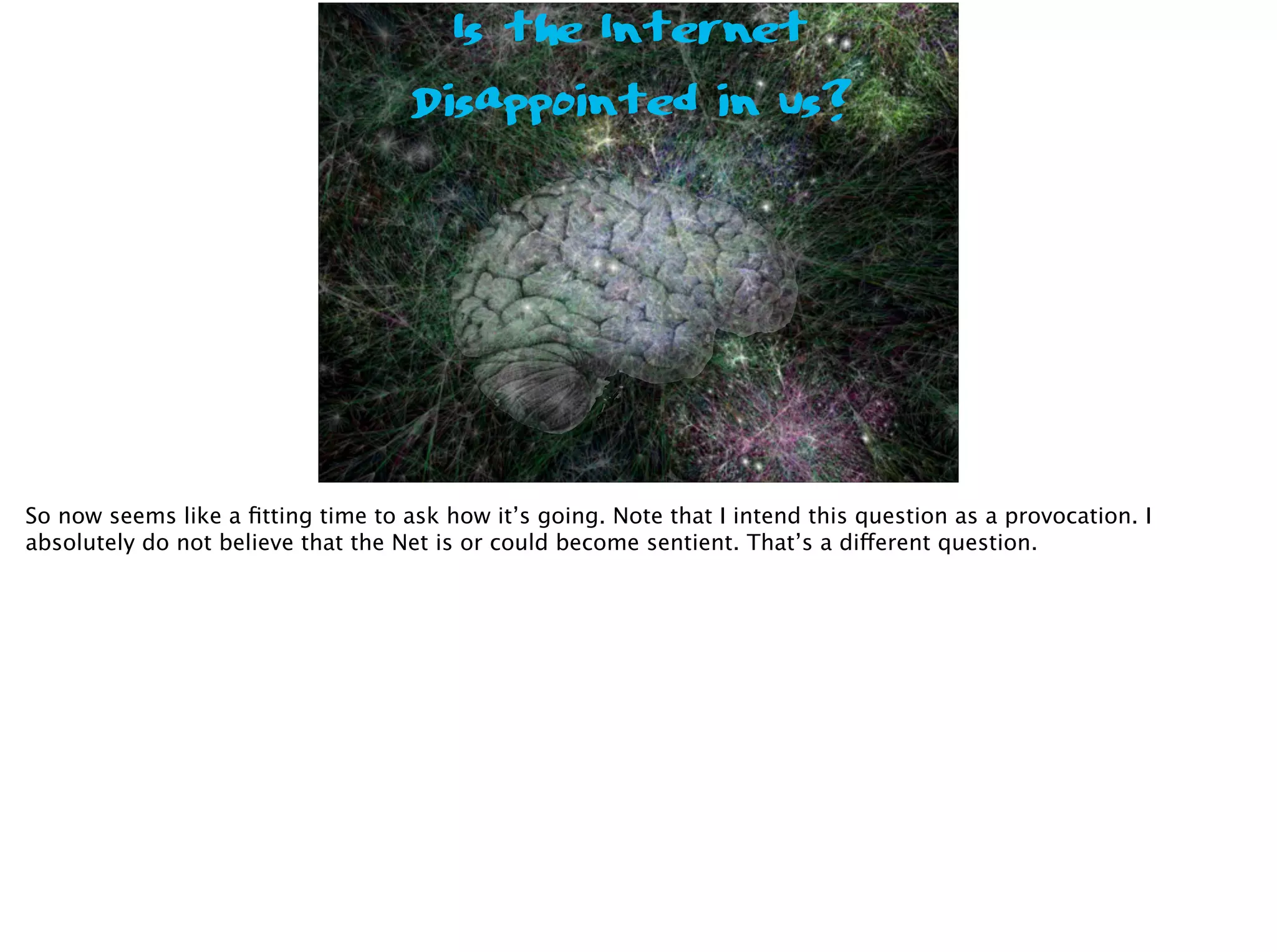 Is the Internet
Disappointed in us?
So now seems like a ﬁtting time to ask how it’s going. Note that I intend this question as a provocation. I
absolutely do not believe that the Net is or could become sentient. That’s a different question.
 
