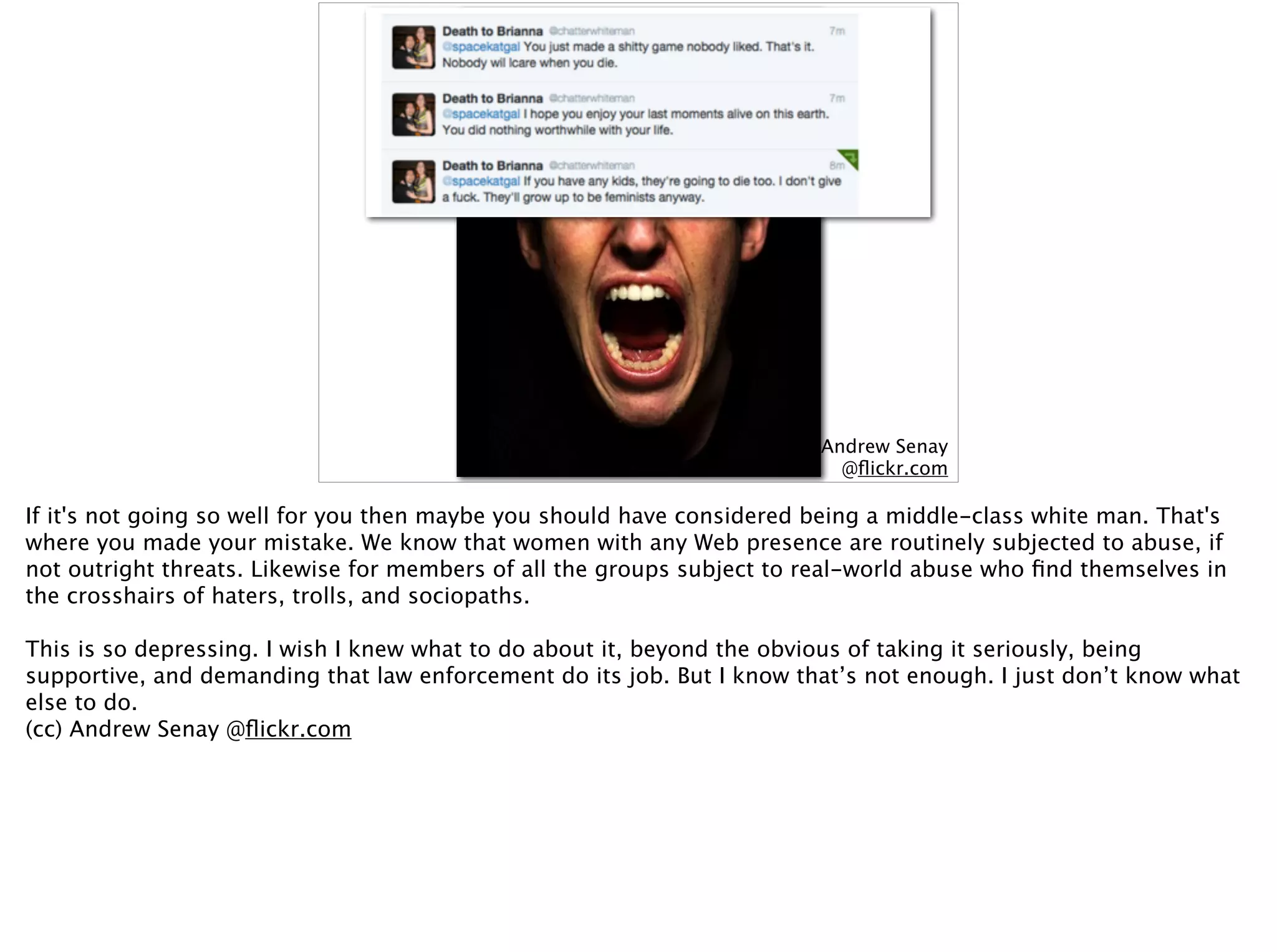 (cc) Andrew Senay  
@ﬂickr.com
If it's not going so well for you then maybe you should have considered being a middle-class white man. That's
where you made your mistake. We know that women with any Web presence are routinely subjected to abuse, if
not outright threats. Likewise for members of all the groups subject to real-world abuse who ﬁnd themselves in
the crosshairs of haters, trolls, and sociopaths.
This is so depressing. I wish I knew what to do about it, beyond the obvious of taking it seriously, being
supportive, and demanding that law enforcement do its job. But I know that’s not enough. I just don’t know what
else to do.
(cc) Andrew Senay @ﬂickr.com
 