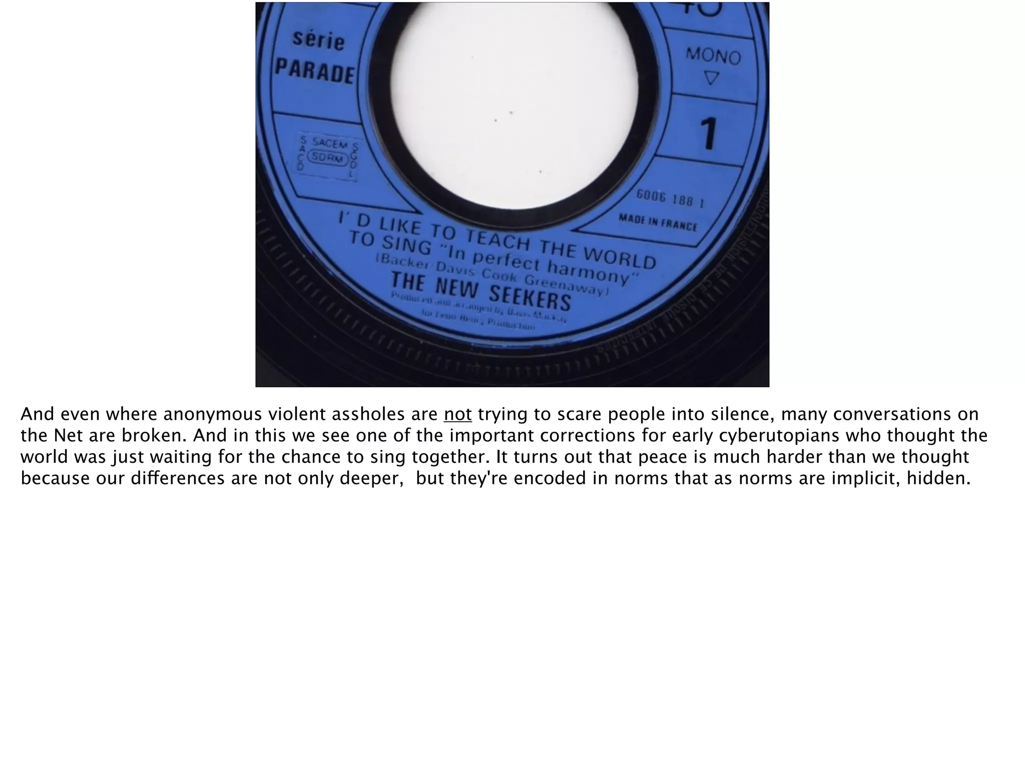 And even where anonymous violent assholes are not trying to scare people into silence, many conversations on
the Net are broken. And in this we see one of the important corrections for early cyberutopians who thought the
world was just waiting for the chance to sing together. It turns out that peace is much harder than we thought
because our differences are not only deeper, but they're encoded in norms that as norms are implicit, hidden.
 