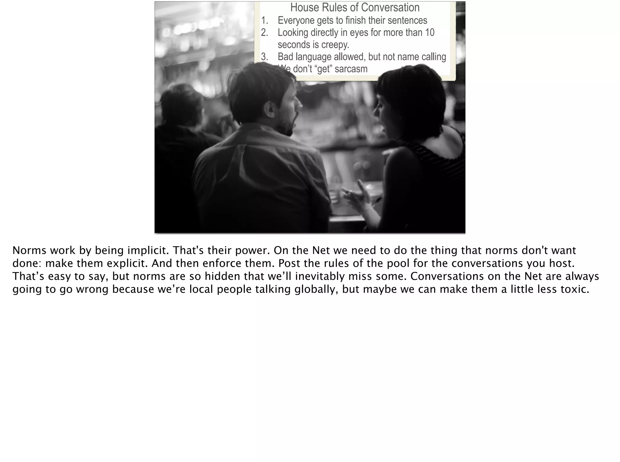 House Rules of Conversation
1. Everyone gets to finish their sentences
2. Looking directly in eyes for more than 10
seconds is creepy.
3. Bad language allowed, but not name calling
4. We don’t “get” sarcasm
Norms work by being implicit. That's their power. On the Net we need to do the thing that norms don't want
done: make them explicit. And then enforce them. Post the rules of the pool for the conversations you host.
That’s easy to say, but norms are so hidden that we’ll inevitably miss some. Conversations on the Net are always
going to go wrong because we’re local people talking globally, but maybe we can make them a little less toxic.
 
