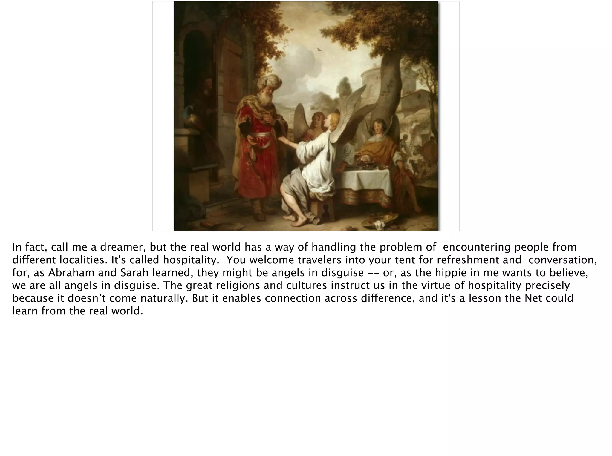 In fact, call me a dreamer, but the real world has a way of handling the problem of encountering people from
different localities. It's called hospitality. You welcome travelers into your tent for refreshment and conversation,
for, as Abraham and Sarah learned, they might be angels in disguise -- or, as the hippie in me wants to believe,
we are all angels in disguise. The great religions and cultures instruct us in the virtue of hospitality precisely
because it doesn’t come naturally. But it enables connection across difference, and it's a lesson the Net could
learn from the real world.
 