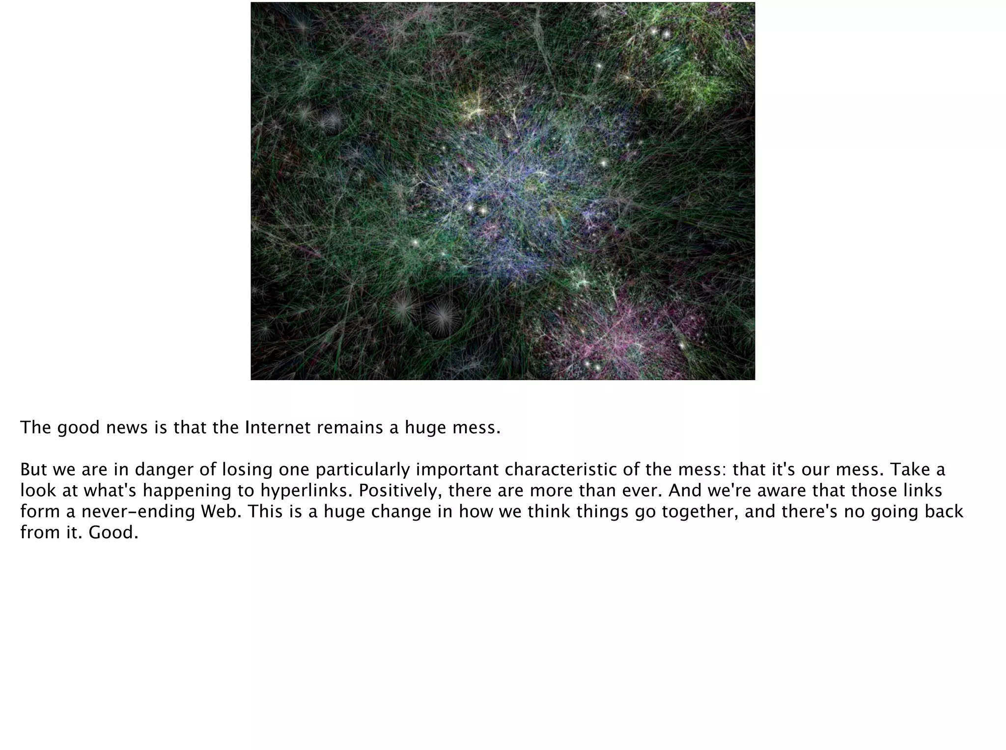 Connection
1. Echo chambers
2. Conversations
1. Echo chambers
The good news is that the Internet remains a huge mess.
But we are in danger of losing one particularly important characteristic of the mess: that it's our mess. Take a
look at what's happening to hyperlinks. Positively, there are more than ever. And we're aware that those links
form a never-ending Web. This is a huge change in how we think things go together, and there's no going back
from it. Good.
 