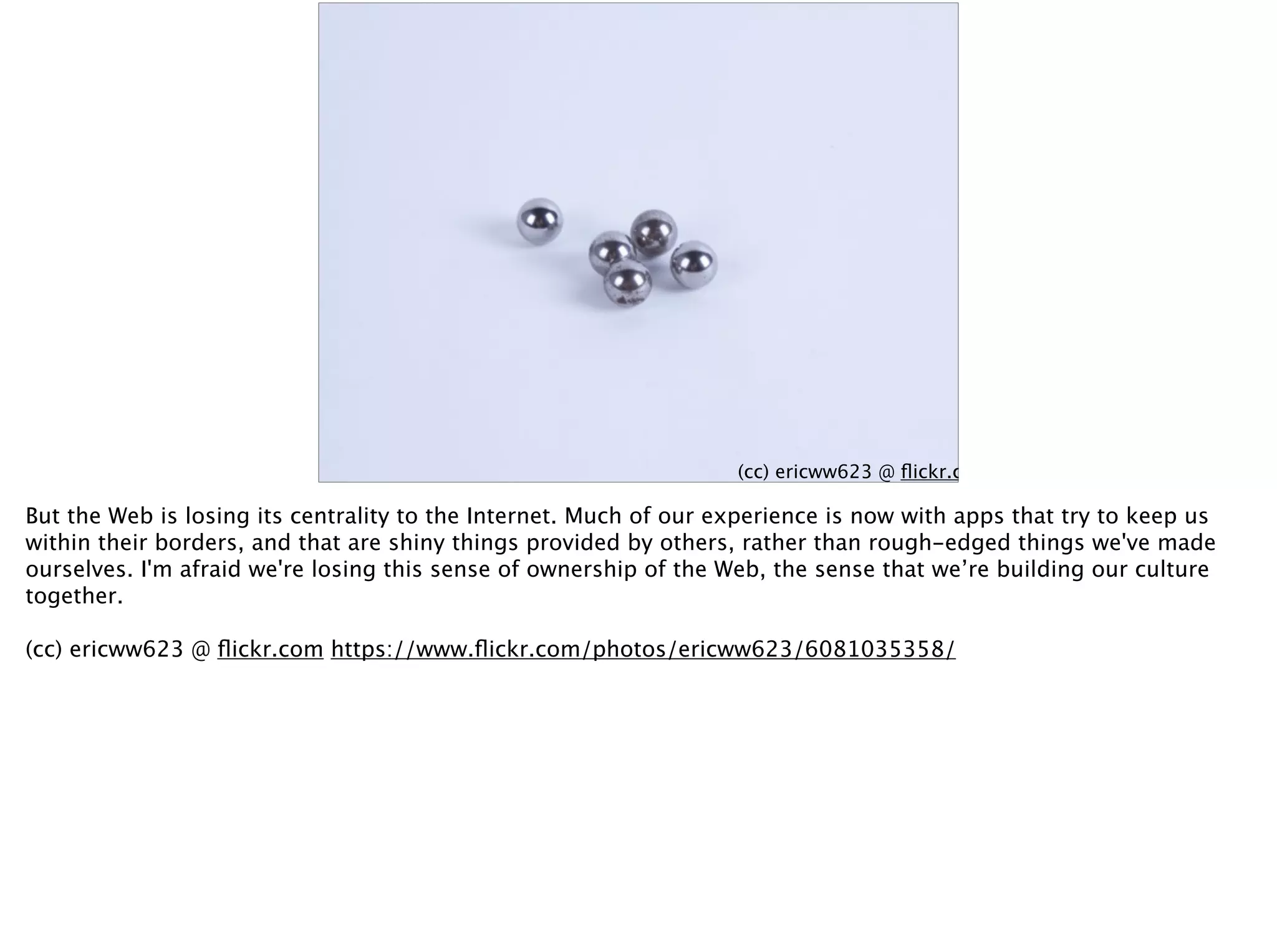(cc) ericww623 @ ﬂickr.com
But the Web is losing its centrality to the Internet. Much of our experience is now with apps that try to keep us
within their borders, and that are shiny things provided by others, rather than rough-edged things we've made
ourselves. I'm afraid we're losing this sense of ownership of the Web, the sense that we’re building our culture
together.
(cc) ericww623 @ ﬂickr.com https://www.ﬂickr.com/photos/ericww623/6081035358/
 