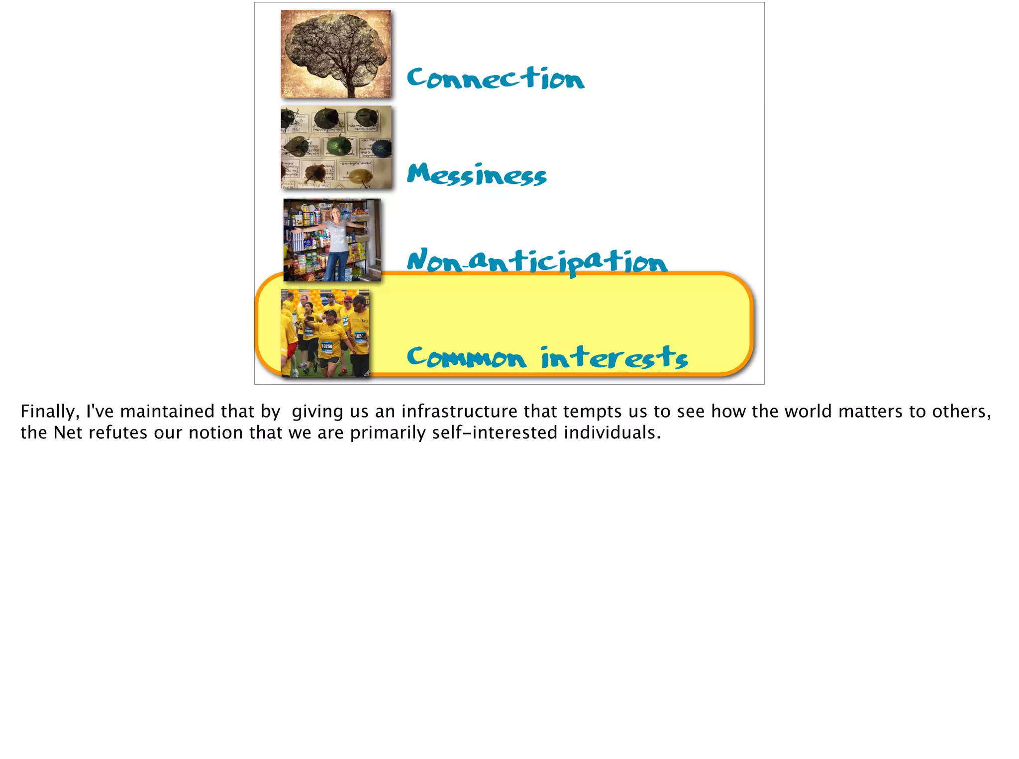 Connection
Messiness
Non-anticipation
Common interests
Finally, I've maintained that by giving us an infrastructure that tempts us to see how the world matters to others,
the Net refutes our notion that we are primarily self-interested individuals.
 