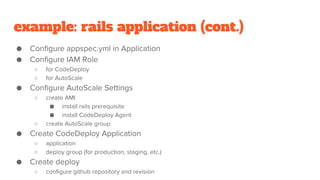 example: rails application (cont.)
● Configure appspec.yml in Application
● Configure IAM Role
○ for CodeDeploy
○ for AutoScale
● Configure AutoScale Settings
○ create AMI
■ install rails prerequisite
■ install CodeDeploy Agent
○ create AutoScale group
● Create CodeDeploy Application
○ application
○ deploy group (for production, staging, etc.)
● Create deploy
○ configure github repository and revision
 