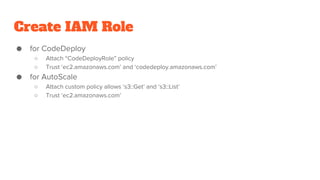 Create IAM Role
● for CodeDeploy
○ Attach “CodeDeployRole” policy
○ Trust ‘ec2.amazonaws.com’ and ‘codedeploy.amazonaws.com’
● for AutoScale
○ Attach custom policy allows ‘s3::Get’ and ‘s3::List’
○ Trust ‘ec2.amazonaws.com’
 