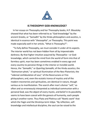 IS THEOSOPHY GOD-KNOWLEDGE?
In her essays on Theosophy and her Theosophy books, H.P. Blavatsky
showed that what has been referred to as "God-knowledge" by the
ancient Greeks, or "Samadhi" by the Hindu philosophers and ascetics, is
identical in essence with "theosophia", or Theosophy. This point was
made especially well in her article, "What Is Theosophy?":
"To fully define Theosophy, we must consider it under all its aspects.
The interior world has not been hidden from all by impenetrable
darkness. By that higher intuition acquired by Theosophia – or God-
knowledge, which carried the mind from the world of form into that of
formless spirit, man has been sometimes enabled in every age and
every country to perceive things in the interior or invisible world.
Hence, the "Samadhi," or DyanYog Samadhi, of the Hindu ascetics; the
"Daimonion-photi," or spiritual illumination of the Neo-Platonists; the
"sidereal confabulation of soul," of the Rosicrucians or Fire-
philosophers; and, even the ecstatic trance of mystics and of the
modern mesmerists and spiritualists, are identical in nature, though
various as to manifestation. The search after man's diviner "self," so
often and so erroneously interpreted as individual communion with a
personal God, was the object of every mystic, and belief in its possibility
seems to have been coeval with the genesis of humanity, each people
giving it another name. Thus Plato and Plotinus call "Noetic work" that
which the Yogin and the Shrotriya term Vidya. "By reflection, self-
knowledge and intellectual discipline, the soul can be raised to the
 