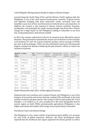 Is	
  the	
  Philippine	
  Mining	
  Industry	
  Ready	
  to	
  Adapt	
  to	
  Climate	
  Change?	
  
	
  
Located	
  along	
  the	
  Pacific	
  Ring	
  of	
  Fire	
  and	
  the	
  Western	
  Pacific	
  typhoon	
  belt,	
  the	
  
Philippines	
  is	
  one	
  of	
  the	
  most	
  natural	
  hazard-­‐prone	
  countries.	
  Tropical	
  storms	
  
and	
   typhoons	
   bringing	
   with	
   them	
   destructive	
   winds,	
   torrential	
   rains	
   and	
  
landslides	
  cause	
  loss	
  of	
  lives	
  and	
  destruction	
  of	
  infrastructure	
  and	
  properties.	
  In	
  
addition,	
   the	
   country	
   is	
   also	
   exposed	
   to	
   intense	
   volcanic	
   activities,	
   tsunamis,	
  
earthquakes,	
  and	
  prolonged	
  dry	
  spells	
  causing	
  drought	
  and	
  forest	
  fires.	
  Climate	
  
change	
  has	
  a	
  huge	
  impact	
  on	
  the	
  Philippines	
  making	
  it	
  vulnerable	
  to	
  sea	
  level	
  
rise,	
  rising	
  temperatures	
  and	
  extreme	
  rainfall.	
  
	
  
In	
  2013,	
  the	
  country	
  ranked	
  first	
  in	
  the	
  list	
  of	
  countries	
  most	
  affected	
  by	
  natural	
  
disasters.	
  The	
  government	
  estimated	
  the	
  annual	
  cost	
  of	
  disasters	
  to	
  the	
  economy	
  
to	
  be	
  between	
  0.7	
  and	
  1%	
  of	
  gross	
  domestic	
  product	
  and	
  an	
  average	
  of	
  P15bn	
  
per	
  year	
  in	
  direct	
  damages.	
  There	
  are	
  also	
  substantial	
  social	
  and	
  environmental	
  
impacts	
  arising	
  from	
  disasters	
  hindering	
  the	
  government’s	
  efforts	
  to	
  reduce	
  the	
  
incidence	
  of	
  poverty.	
  
	
  
	
  
Global	
  Climate	
  Risk	
  Index	
  2015:	
  10	
  Most	
  Affected	
  Countries	
  
	
  
Endowed	
  with	
  vast	
  coastlines	
  and	
  a	
  tropical	
  climate,	
  the	
  Philippines	
  is	
  one	
  of	
  the	
  
hotspots	
  of	
  terrestrial	
  and	
  marine	
  diversity	
  ranking	
  25th	
  worldwide	
  in	
  the	
  total	
  
number	
  of	
  animal	
  and	
  plant	
  species.	
  The	
  country	
  is	
  also	
  located	
  within	
  the	
  “Coral	
  
Triangle”,	
  a	
  six	
  million	
  sq.	
  m.	
  area	
  considered	
  as	
  the	
  most	
  biologically	
  diverse	
  
marine	
   region	
   on	
   Earth.	
   While	
   predominantly	
   agricultural,	
   Philippines	
   is	
   also	
  
highly	
  mineralized	
  and	
  replete	
  with	
  energy	
  sources	
  particularly	
  renewables.	
  
	
  
Greenhouse	
  Gases	
  and	
  Climate	
  Change	
  
	
  
The	
  Philippines	
  is	
  not	
  a	
  major	
  emitter	
  of	
  greenhouse	
  gases	
  (GHG),	
  as	
  it	
  accounts	
  
for	
   only	
   0.4%	
   of	
   global	
   emissions.	
   However,	
   the	
   Asian	
   Development	
   Bank	
  
reported	
  that	
  the	
  Southeast	
  Asia	
  region	
  registered	
  the	
  fastest	
  growth	
  in	
  carbon	
  
 