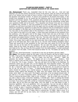 IS QUR’AN GODS WORD? – PART-II
                QUESTION AND ANSWER SESSION BY DR. ZAKIR NAIK

(Dr. Mohammed) Thank you, Jazakallah khair for the very rapt...er... kind and rapt
attention you all have shown during the course of the lecture. Now we come to the second
part of our session and we hope to have a similar in fact a better interest of yours, that is
the Question and Answer session. To derive more benefit for all present here today, in the
limited time available to us, we would like the following rules to be observed during the
Question and Answer session. First, questions asked should be on the topic, ‘Is the Qur’an
Gods word’, only. Questions not pertaining to the topic will not be entertained. Kindly state
your questions briefly and to the point. This a Question and Answer time and not a lecture
or a debate time. Number 3, only one question at a time may be asked. For your second
question, you will have to go back at the row again and line up again and await your second
chance for questioning. Questions on slips from the audience may be considered for answers
from the speaker in the later part of the Question and Answer session only if time permits.
You may pass on the question slips to the volunteers in the aisles or in the center who will
in turn pass on the slips on to the stage, 3 mikes have been provided for the question from
the audience, 2 for the gents next to the stage in front here and one at the back in the
ladies section. Please stand in a queue at one of the mikes if you wish to put a question to
the speaker and speak directly in to the mike only. That also when the mike is handed over
to you by the mike-handling assistants. We will allow only one question on each of the
mikes. First a lady, then a gent on my right hand side, then a lady at the back again, then a
gent at my left hand side, then a lady and so on. Are the mike handling assistants ready?
Those who would like to ask questions on the mike they may queue up on the two side
mikes and one at the back for the questions. We can start the session right away. The
ladies, ready at the mikes, the gents at theirs, we start the questions. The speaker willing
and ready at his. May we have the first question from the ladies please? I would coordinate
the session from the table. I think that would be better for me. The ladies can ask the first
question.
(Q) I am Mrs. Sarla Ramchander. I would like to ask why do Muslims call God, Allah?
(Dr. Zakir) The question posed by the sister is why do Muslims call God as Allah? During
my talk, I had given the definition of Allah (SWT) from the Qur’an, from Surah Ikhlas, Ch.
No. 112, which says...(Arabic)... ‘Say he is Allah, one and only’ ...(Arabic)... ‘Allah, the
absolute, the eternal’ ...(Arabic)... ‘He begets not nor is he begotten’ ...(Arabic)... ‘And
there is nothing unto him like in this world’. But the Qur’an also says in Surah Isra, Ch. No.
17, Verse No. 110, it says...(Arabic)... ‘Say you call upon him by Allah or by Rahmaan. By
whichever name you call upon him, to him belongs the most beautiful names’. The same
message that to Allah belongs the most beautiful names, is mentioned in the Surah Araf,
Ch. No. 7, Verse No. 180, in Surah Hashr, Ch. No. 59, Verse No. 24, as well as in Surah Ta
Ha, Ch. No. 20, Verse No. 8, it says... ‘To Allah belongs the most beautiful names’. But the
name should not conjure up a mental picture. It should be a beautiful name. Why do
Muslims prefer calling God Almighty as ‘Allah’ then the English word God, because the
Arabic word ‘Allah’ is a pure word. The English word God, it can be played around with. If
you add an ‘s’ to God, it becomes ‘Gods’, ‘plural of God’. You can not add an ‘s’ to Allah.
There is nothing like plural Allah. Allah is one...(Arabic)... ‘Say he is Allah one and only’. If
you add a ‘dess’ to God, it becomes ‘Goddess’, ‘a female god’. There is nothing like female
Allah or male Allah. Allah has got no gender. If you have a god with a capital ‘G’, it becomes
true God. If you have a god with a small ‘g’ it becomes fake god. In Islam we have only one
true Allah. We do not have any false Allah, only true Allah. If you add father to god, it
becomes ‘godfather’. He is my godfather. He is my guardian. You can not add an abba to
Allah or a father to Allah. There is nothing like ‘Allahabba’ or ‘Allahfather’ in Islam. If you
add a mother to god, it becomes Godmother. You can not add a mother to Allah or an
‘ammi’ to Allah. There is nothing like ‘Allahammi’ in Islam. If you put a tin before God, it
becomes ‘Tingod’, ‘fake God’. In Islam there is nothing like ‘Tin Allah’. Allah is pure. It is
unique, you can call him by any name, but it should be a beautiful name. I hope that
answers the question.

                                               1
 