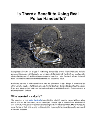 Is There a Benefit to Using Real
Police Handcuffs?
Real police handcuffs are a type of restraining device used by law enforcement and military
personnel to restrain individuals who are being arrested or detained. Handcuffs are usually made
of metal and consist of two hinged loops connected by a short chain. The handcuffs are designed
to be secured around the wrist of the detainee and locked into place.
Handcuffs are used to restrain individuals who are considered to be a danger to themselves or
others, or who may be a flight risk if released. The handcuffs are designed to be difficult to escape
from, and some models may even be equipped with an additional security feature such as a
thumbscrew or a keyhole.
Who Invented Handcuffs?
The invention of real police handcuffs is credited to a British inventor named William Miles
Morris. Around the early 1820s, Morris developed a unique type of handcuff that was made of
iron and featured two movable arms with a locking mechanism between them. Morris’ handcuffs
were the first of their kind, as prior to this, primitive versions of shackles and manacles were used
to restrain prisoners.
 