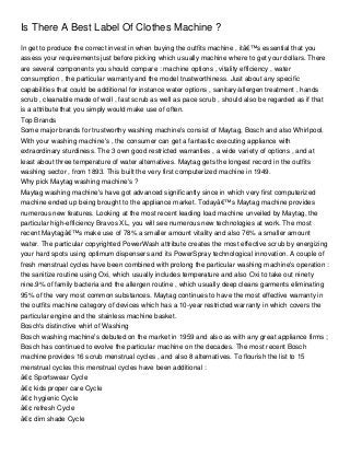 Is There A Best Label Of Clothes Machine ?
In get to produce the correct invest in when buying the outfits machine , itâ€™s essential that you
assess your requirements just before picking which usually machine where to get your dollars. There
are several components you should compare : machine options , vitality efficiency , water
consumption , the particular warranty and the model trustworthiness. Just about any specific
capabilities that could be additional for instance water options , sanitary/allergen treatment , hands
scrub , cleanable made of woll , fast scrub as well as pace scrub , should also be regarded as if that
is a attribute that you simply would make use of often.
Top Brands
Some major brands for trustworthy washing machine's consist of Maytag, Bosch and also Whirlpool.
With your washing machine's , the consumer can get a fantastic executing appliance with
extraordinary sturdiness. The 3 own good restricted warranties , a wide variety of options , and at
least about three temperature of water alternatives. Maytag gets the longest record in the outfits
washing sector , from 1893. This built the very first computerized machine in 1949.
Why pick Maytag washing machine's ?
Maytag washing machine's have got advanced significantly since in which very first computerized
machine ended up being brought to the appliance market. Todayâ€™s Maytag machine provides
numerous new features. Looking at the most recent leading load machine unveiled by Maytag, the
particular high-efficiency Bravos XL, you will see numerous new technologies at work. The most
recent Maytagâ€™s make use of 78% a smaller amount vitality and also 76% a smaller amount
water. The particular copyrighted PowerWash attribute creates the most effective scrub by energizing
your hard spots using optimum dispensers and its PowerSpray technological innovation. A couple of
fresh menstrual cycles have been combined with prolong the particular washing machine's operation :
the sanitize routine using Oxi, which usually includes temperature and also Oxi to take out ninety
nine.9% of family bacteria and the allergen routine , which usually deep cleans garments eliminating
95% of the very most common substances. Maytag continues to have the most effective warranty in
the outfits machine category of devices which has a 10-year restricted warranty in which covers the
particular engine and the stainless machine basket.
Bosch's distinctive whirl of Washing
Bosch washing machine's debuted on the market in 1959 and also as with any great appliance firms ;
Bosch has continued to evolve the particular machine on the decades. The most recent Bosch
machine provides 16 scrub menstrual cycles , and also 8 alternatives. To flourish the list to 15
menstrual cycles this menstrual cycles have been additional :
â€¢ Sportswear Cycle
â€¢ kids proper care Cycle
â€¢ hygienic Cycle
â€¢ refresh Cycle
â€¢ dim shade Cycle
 