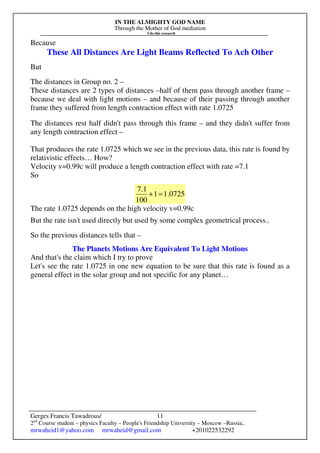 IN THE ALMIGHTY GOD NAME
Through the Mother of God mediation
I do this research
Gerges Francis Tawadrous/
2nd
Course student – physics Faculty – People's Friendship University – Moscow –Russia..
mrwaheid1@yahoo.com mrwaheid@gmail.com +201022532292
11
Because
These All Distances Are Light Beams Reflected To Ach Other
But
The distances in Group no. 2 –
These distances are 2 types of distances –half of them pass through another frame –
because we deal with light motions – and because of their passing through another
frame they suffered from length contraction effect with rate 1.0725
The distances rest half didn't pass through this frame – and they didn't suffer from
any length contraction effect –
That produces the rate 1.0725 which we see in the previous data, this rate is found by
relativistic effects… How?
Velocity v=0.99c will produce a length contraction effect with rate =7.1
So
1.07251
100
7.1
=+
The rate 1.0725 depends on the high velocity v=0.99c
But the rate isn't used directly but used by some complex geometrical process..
So the previous distances tells that –
The Planets Motions Are Equivalent To Light Motions
And that's the claim which I try to prove
Let's see the rate 1.0725 in one new equation to be sure that this rate is found as a
general effect in the solar group and not specific for any planet…
 