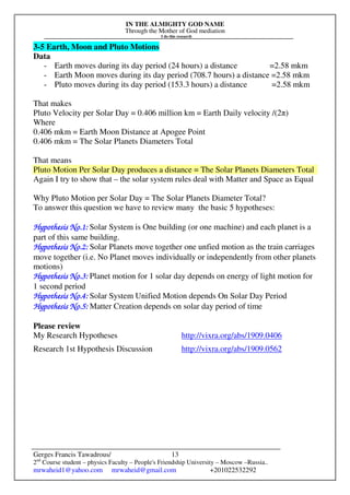 IN THE ALMIGHTY GOD NAME
Through the Mother of God mediation
I do this research
Gerges Francis Tawadrous/
2nd
Course student – physics Faculty – People's Friendship University – Moscow –Russia..
mrwaheid1@yahoo.com mrwaheid@gmail.com +201022532292
13
3-5 Earth, Moon and Pluto Motions
Data
- Earth moves during its day period (24 hours) a distance =2.58 mkm
- Earth Moon moves during its day period (708.7 hours) a distance =2.58 mkm
- Pluto moves during its day period (153.3 hours) a distance =2.58 mkm
That makes
Pluto Velocity per Solar Day = 0.406 million km = Earth Daily velocity /(2π)
Where
0.406 mkm = Earth Moon Distance at Apogee Point
0.406 mkm = The Solar Planets Diameters Total
That means
Pluto Motion Per Solar Day produces a distance = The Solar Planets Diameters Total
Again I try to show that – the solar system rules deal with Matter and Space as Equal
Why Pluto Motion per Solar Day = The Solar Planets Diameter Total?
To answer this question we have to review many the basic 5 hypotheses:
Hypothesis No.Hypothesis No.Hypothesis No.Hypothesis No.1111:::: Solar System is One building (or one machine) and each planet is a
part of this same building.
Hypothesis No.Hypothesis No.Hypothesis No.Hypothesis No.2222:::: Solar Planets move together one unfied motion as the train carriages
move together (i.e. No Planet moves individually or independently from other planets
motions)
Hypothesis No.Hypothesis No.Hypothesis No.Hypothesis No.3333:::: Planet motion for 1 solar day depends on energy of light motion for
1 second period
HyHyHyHypothesis No.pothesis No.pothesis No.pothesis No.4444:::: Solar System Unified Motion depends On Solar Day Period
Hypothesis No.Hypothesis No.Hypothesis No.Hypothesis No.5555:::: Matter Creation depends on solar day period of time
Please review
My Research Hypotheses http://vixra.org/abs/1909.0406
Research 1st Hypothesis Discussion http://vixra.org/abs/1909.0562
 