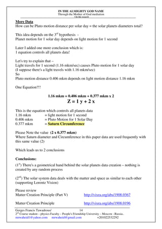 IN THE ALMIGHTY GOD NAME
Through the Mother of God mediation
I do this research
Gerges Francis Tawadrous/
2nd
Course student – physics Faculty – People's Friendship University – Moscow –Russia..
mrwaheid1@yahoo.com mrwaheid@gmail.com +201022532292
14
More Data
How can be Pluto motion distance per solar day = the solar planets diameters total?
This idea depends on the 3rd
hypothesis -
Planet motion for 1 solar day depends on light motion for 1 second
Later I added one more conclusion which is:
1 equation controls all planets data!
Let's try to explain that –
Light travels for 1 second (1.16 mkm/sec) causes Pluto motion for 1 solar day
(I suppose there's a light travels with 1.16 mkm/sec)
So
Pluto motion distance 0.406 mkm depends on light motion distance 1.16 mkm
One Equation?!!
1.16 mkm = 0.406 mkm + 0.377 mkm x 2
Z = 1 y + 2 x
This is the equation which controls all planets data
1.16 mkm = light motion for 1 second
0.406 mkm = Pluto Motion for 1 Solar Day
0.377 mkm = Saturn Circumference
Please Note the value (2 x 0.377 mkm)
Where Saturn diameter and Circumference in this paper data are used frequently with
this same value (2)
Which leads us to 2 conclusions
Conclusions:
(1st
) There's a geometrical hand behind the solar planets data creation – nothing is
created by any random process
(2nd
) The solar system data deals with the matter and space as similar to each other
(supporting Lorentz Vision)
Please review
Matter Creation Principle (Part V) http://vixra.org/abs/1908.0367
Matter Creation Principle http://vixra.org/abs/1908.0196
 