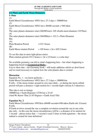 IN THE ALMIGHTY GOD NAME
Through the Mother of God mediation
I do this research
Gerges Francis Tawadrous/
2nd
Course student – physics Faculty – People's Friendship University – Moscow –Russia..
mrwaheid1@yahoo.com mrwaheid@gmail.com +201022532292
16
4-2 Pluto and Earth Moon Diameters
I- Data
(1)
Earth Moon Circumference 10921 km x 27.3 days = 300000 km
(2)
Earth Moon Circumference 10921 km x 86400 seconds = 940 mkm
(3)
The outer planets diameters total (366500 km)= 105 xEarth moon diameter (3475km)
(4)
The outer planets diameters total (366500km) = 153.3 x Pluto Diameter
But
(A)
Pluto Rotation Period =153.3 hours
(B)
Earth Moon rotation Period = 105 hours x 2π = 655.2 hours
To see this data in more light please notice
Pluto rotation period (153.3 hours) = 2π x (24 hours = a solar day)
No available geometry can tell us what's happening here – but what's happening is
happening based on Geometrical Rules –
I try to show that – our Geometry book – still needs additions which we don't know
and we need necessary to explain how the solar planets data is created
Discussion
Equation No. 1 – we know perfectly –
Earth Moon Circumference 10921 km x 27.3 days = 300000 km
It tells – if the moon rotates around its axis once daily – so during the moon orbital
period will pass a distance = light motion for 1 second (light velocity 0.3 mkm/sec)
This idea is not so strange
300000 km = Earth Diameter 12756 km x 23.45
(And We Know That 23.45 Degrees = Earth Axial Tilt)
Equation No. 2
Earth Moon Circumference 10921km x86400 seconds=940 mkm (Earth orb. Circum)
It tells
If Earth revolves around the sun a complete revolution around the sun in one solar
day only – in this case the moon circumference will be = a distance of its motion for
1 second - please notice that – 1 second is used 2 times in both equations – the moon
indeed is created for time definition!
 