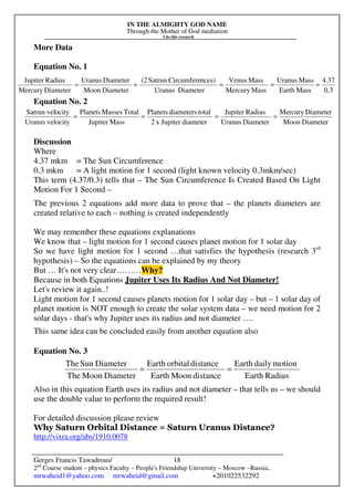 IN THE ALMIGHTY GOD NAME
Through the Mother of God mediation
I do this research
Gerges Francis Tawadrous/
2nd
Course student – physics Faculty – People's Friendship University – Moscow –Russia..
mrwaheid1@yahoo.com mrwaheid@gmail.com +201022532292
18
More Data
Equation No. 1
Equation No. 2
Discussion
Where
4.37 mkm = The Sun Circumference
0.3 mkm = A light motion for 1 second (light known velocity 0.3mkm/sec)
This term (4.37/0.3) tells that – The Sun Circumference Is Created Based On Light
Motion For 1 Second –
The previous 2 equations add more data to prove that – the planets diameters are
created relative to each – nothing is created independently
We may remember these equations explanations
We know that – light motion for 1 second causes planet motion for 1 solar day
So we have light motion for 1 second …that satisfies the hypothesis (research 3rd
hypothesis) – So the equations can be explained by my theory
But … It's not very clear………Why?
Because in both Equations Jupiter Uses Its Radius And Not Diameter!
Let's review it again..!
Light motion for 1 second causes planets motion for 1 solar day – but – 1 solar day of
planet motion is NOT enough to create the solar system data – we need motion for 2
solar days - that's why Jupiter uses its radius and not diameter ….
This same idea can be concluded easily from another equation also
Equation No. 3
Also in this equation Earth uses its radius and not diameter – that tells us – we should
use the double value to perform the required result!
For detailed discussion please review
Why Saturn Orbital Distance = Saturn Uranus Distance?
http://vixra.org/abs/1910.0078
3.0
37.4
MassEarth
MassUranus
MassMercury
MassVenus
DiameterUranus
nces)CircumfereSatrun(2
DiameterMoon
DiameterUranus
DiameterMercury
RadiusJupiter
=====
DiameterMoon
DiameterMercury
DiameterUranus
RadiusJupiter
diameterJupiterx2
totaldiametersPlanets
MassJupiter
TotalMassesPlanets
velocityUranus
ocitySatrun vel
====
RadiusEarth
motiondailyEarth
distanceMoonEarth
distanceorbitalEarth
DiameterMoonThe
DiameterSunThe
==
 