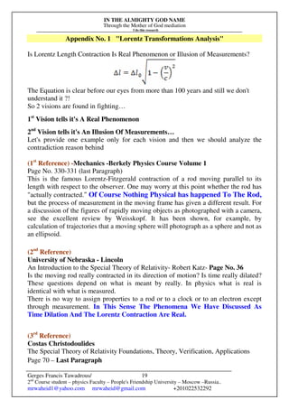 IN THE ALMIGHTY GOD NAME
Through the Mother of God mediation
I do this research
Gerges Francis Tawadrous/
2nd
Course student – physics Faculty – People's Friendship University – Moscow –Russia..
mrwaheid1@yahoo.com mrwaheid@gmail.com +201022532292
19
Appendix No. 1 "Lorentz Transformations Analysis"
Is Lorentz Length Contraction Is Real Phenomenon or Illusion of Measurements?
The Equation is clear before our eyes from more than 100 years and still we don't
understand it ?!
So 2 visions are found in fighting…
1st
Vision tells it's A Real Phenomenon
2nd
Vision tells it's An Illusion Of Measurements…
Let's provide one example only for each vision and then we should analyze the
contradiction reason behind
(1st
Reference) -Mechanics -Berkely Physics Course Volume 1
Page No. 330-331 (last Paragraph)
This is the famous Lorentz-Fitzgerald contraction of a rod moving parallel to its
length with respect to the observer. One may worry at this point whether the rod has
"actually contracted." Of Course Nothing Physical has happened To The Rod,
but the process of measurement in the moving frame has given a different result. For
a discussion of the figures of rapidly moving objects as photographed with a camera,
see the excellent review by Weisskopf. It has been shown, for example, by
calculation of trajectories that a moving sphere will photograph as a sphere and not as
an ellipsoid.
(2nd
Reference)
University of Nebraska - Lincoln
An Introduction to the Special Theory of Relativity- Robert Katz- Page No. 36
Is the moving rod really contracted in its direction of motion? Is time really dilated?
These questions depend on what is meant by really. In physics what is real is
identical with what is measured.
There is no way to assign properties to a rod or to a clock or to an electron except
through measurement. In This Sense The Phenomena We Have Discussed As
Time Dilation And The Lorentz Contraction Are Real.
(3rd
Reference)
Costas Christodoulides
The Special Theory of Relativity Foundations, Theory, Verification, Applications
Page 70 – Last Paragraph
 