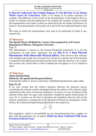 IN THE ALMIGHTY GOD NAME
Through the Mother of God mediation
I do this research
Gerges Francis Tawadrous/
2nd
Course student – physics Faculty – People's Friendship University – Moscow –Russia..
mrwaheid1@yahoo.com mrwaheid@gmail.com +201022532292
20
It Must Be Understood That Nothing Happens To The Rod Due To Its Motion
Which Causes Its Contraction. There is no change in its atomic structure, for
example. The difference in the results of the measurements of the length in the two
frames of reference may be understood if we examine the moments in time at which
the measurements were made, as these are observed in the two frames of reference. In
frame S′, the measurements at the points x0 A and x0 B were both performed at time
t0.
The times at which the measurements were seen to be performed in frame S, are,
respectively,
(4th
Reference)
The Special Theory Of Relativity- Lecture Notes prepared by J D Cresser
Department of Physics- Macquarie University-
Page 22
This phenomenon is known as the Lorentz-Fitzgerald contraction. It is not the
consequence of some force ‘squeezing’ the rod, But It Is A Real Physical
Phenomenon With Observable Physical Effects. Note however that someone
who actually looks at this rod as it passes by will not see a shorter rod. If the time that
is required for the light from each point on the rod to reach the observer’s eye is taken
into account, the overall effect is that of making the rod appear as if it is rotated in
space
(5th
Reference)
Albert Einstein Book
Relativity: the special and the general theory
Translated by robert w. lawson, University of Sheffield Introduced by nigel calder
Page No. 49
If we now assume that the relative distances between the electrical masses
constituting the electron remain unchanged during the motion of the electron (rigid
connection in the sense of classical mechanics), we arrive at a law of motion of the
electron which does not agree with experience. Guided by purely formal points of
view, H. A. Lorentz was the first to introduce the hypothesis that the form of the
electron experiences a contraction in the direction of motion in consequence of that
motion, the contracted length being proportional to the expression
This hypothesis, which is not justifiable by any electrodynamical facts, supplies us
then with that particular law of motion Which has Been Confirmed With Great
Precision In Recent Years.
 