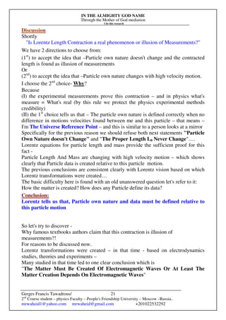 IN THE ALMIGHTY GOD NAME
Through the Mother of God mediation
I do this research
Gerges Francis Tawadrous/
2nd
Course student – physics Faculty – People's Friendship University – Moscow –Russia..
mrwaheid1@yahoo.com mrwaheid@gmail.com +201022532292
21
Discussion
Shortly
"Is Lorentz Length Contraction a real phenomenon or illusion of Measurements?"
We have 2 directions to choose from:
(1st
) to accept the idea that –Particle own nature doesn't change and the contracted
length is found as illusion of measurements
Or
(2nd
) to accept the idea that –Particle own nature changes with high velocity motion.
I choose the 2nd
choice- Why?
Because
(I) the experimental measurements prove this contraction – and in physics what's
measure = What's real (by this rule we protect the physics experimental methods
credibility)
(II) the 1st
choice tells us that – The particle own nature is defined correctly when no
difference in motions velocities found between me and this particle – that means –
I'm The Universe Reference Point – and this is similar to a person looks at a mirror
Specifically for the previous reason we should refuse both next statements "Particle
Own Nature doesn't Change" and "The Proper Length L0 Never Change"….
Lorentz equations for particle length and mass provide the sufficient proof for this
fact -
Particle Length And Mass are changing with high velocity motion – which shows
clearly that Particle data is created relative to this particle motion.
The previous conclusions are consistent clearly with Lorentz vision based on which
Lorentz transformations were created…
The basic difficulty here is found with an old unanswered question let's refer to it:
How the matter is created? How does any Particle define its data?
Conclusion:
Lorentz tells us that, Particle own nature and data must be defined relative to
this particle motion
So let's try to discover -
Why famous textbooks authors claim that this contraction is illusion of
measurements?!
For reasons to be discussed now.
Lorentz transformations were created – in that time - based on electrodynamics
studies, theories and experiments –
Many studied in that time led to one clear conclusion which is
"The Matter Must Be Created Of Electromagnetic Waves Or At Least The
Matter Creation Depends On Electromagnetic Waves"
 
