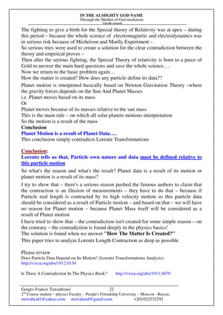 IN THE ALMIGHTY GOD NAME
Through the Mother of God mediation
I do this research
Gerges Francis Tawadrous/
2nd
Course student – physics Faculty – People's Friendship University – Moscow –Russia..
mrwaheid1@yahoo.com mrwaheid@gmail.com +201022532292
22
The fighting to give a birth for the Special theory of Relativity was at apex – during
this period – because the whole science of electromagnetic and electrodynamics was
in serious risk because of Michelson and Morlly Experiment –
So serious tries were used to create a solution for the clear contradiction between the
theory and empirical proves –
Then after the serious fighting, the Special Theory of relativity is born to a piece of
Gold to answer the main hard questions and save the whole science….
Now we return to the basic problem again…
How the matter is created? How does any particle define its data??
Planet motion is interpreted basically based on Newton Gravitation Theory –where
the gravity forces depends on the Sun And Planet Masses
i.e. Planet moves based on its mass
Or
Planet moves because of its masses relative to the sun mass
This is the main rule – on which all solar planets motions interpretation
So the motion is a result of the mass
Conclusion
Planet Motion is a result of Planet Data….
This conclusion simply contradicts Lorentz Transformations
Conclusion:
Lorentz tells us that, Particle own nature and data must be defined relative to
this particle motion
So what's the reason and what's the result? Planet data is a result of its motion or
planet motion is a result of its mass?
I try to show that – there's a serious reason pushed the famous authors to claim that
the contraction is an illusion of measurements – they have to do that – because if
Particle real length is contracted by its high velocity motion so this particle data
should be considered as a result of Particle motion – and based on that – we will have
no reason for Planet motion – because Planet Mass itself will be considered as a
result of Planet motion
I have tried to show that – the contradiction isn't created for some simple reason – on
the contrary – the contradiction is found deeply in the physics basics!
The solution is found when we answer "How The Matter Is Created?"
This paper tries to analyze Lorentz Length Contraction as deep as possible
Please review
Does Particle Data Depend on Its Motion? (Lorentz Transformations Analysis)
http://vixra.org/abs/1912.0134
Is There A Contradiction In The Physics Book? http://vixra.org/abs/1911.0470
 