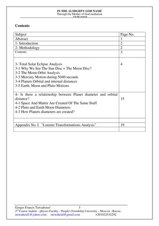 IN THE ALMIGHTY GOD NAME
Through the Mother of God mediation
I do this research
Gerges Francis Tawadrous/
2nd
Course student – physics Faculty – People's Friendship University – Moscow –Russia..
mrwaheid1@yahoo.com mrwaheid@gmail.com +201022532292
3
Contents
Subject Page No.
Abstract 1
1- Introduction 2
2- Methodology 2
Contents 3
3- Total Solar Eclipse Analysis
3-1 Why We See The Sun Disc = The Moon Disc?
3-2 The Moon Orbit Analysis
3-3 Mercury Motion during 5040 seconds
3-4 Planets Orbital and internal distances
3-5 Earth, Moon and Pluto Motions
4
4- Is there a relationship between Planet diameter and orbital
distance?
4-1 Space And Matter Are Created Of The Same Stuff
4-2 Pluto and Earth Moon Diameters
4-3 How Planets diameters are created?
15
Appendix No. I "Lorentz Transformations Analysis" 19
 