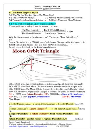IN THE ALMIGHTY GOD NAME
Through the Mother of God mediation
I do this research
Gerges Francis Tawadrous/
2nd
Course student – physics Faculty – People's Friendship University – Moscow –Russia..
mrwaheid1@yahoo.com mrwaheid@gmail.com +201022532292
4
3- Total Solar Eclipse Analysis
3-1 Why We See The Sun Disc = The Moon Disc?
3-2 The Moon Orbit Analysis 3-3 Mercury Motion during 5040 seconds
3-4 Planets Orbital and internal distances 3-5 Earth, Moon and Pluto Motions
3-1 Why We See The Sun Disc = The Moon Disc?
It's our old friend – and we know its answer …because
400
DistanceMoonEarth
DistanceOrbitalEarth
DiameterMoonThe
DiameterSunThe
==
Why the diameters rate = the distances rate? The answer "Pure Coincidence"
But
Saturn Circumference = 378000 km =Earth Moon Distance while the moon is in
Total Solar Eclipse Radius – this also must be Pure Coincidence…
So let's take a deep look on the Earth Moon Distance
EB =363000 km = Perigee radius (perigee is the nearest point, the moon can reach)
EC= 378000 km= Earth Moon Distance when the moon in total solar eclipse point
EG= 384000 km = The Moon Orbital Distance (registered in NASA Planetary sheet)
ED= 406000 km = Apogee radius (Apogee is the most far point, the moon can reach)
AC = 120536 km = Saturn Diameter EC = 378000 km = Saturn Circumference
AE= 449378.3 km = Jupiter Circumference AB= BC =86400 km
Note Please
(1)
2 Jupiter Circumferences - 2 Saturn Circumferences = 1 Jupiter Diameter (error 1.3%)
(2)
(Jupiter Diameter)2
+ (Saturn Diameter)2
= (0.5 Saturn Circumference)2
(1.2%)
(3)
2 Jupiter Diameters + 1 Saturn Diameter = Solar Planets Diameters Total
(4)
Saturn Diameter – Jupiter Radius = Neptune Diameter x 0.99 (No Error)
 