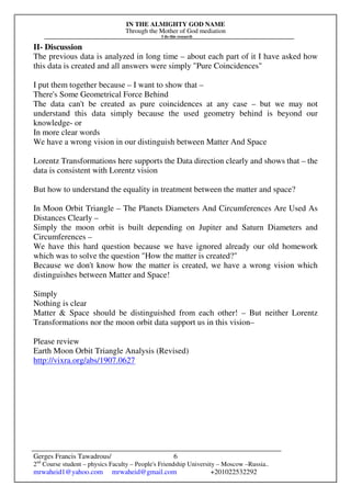 IN THE ALMIGHTY GOD NAME
Through the Mother of God mediation
I do this research
Gerges Francis Tawadrous/
2nd
Course student – physics Faculty – People's Friendship University – Moscow –Russia..
mrwaheid1@yahoo.com mrwaheid@gmail.com +201022532292
6
II- Discussion
The previous data is analyzed in long time – about each part of it I have asked how
this data is created and all answers were simply "Pure Coincidences"
I put them together because – I want to show that –
There's Some Geometrical Force Behind
The data can't be created as pure coincidences at any case – but we may not
understand this data simply because the used geometry behind is beyond our
knowledge- or
In more clear words
We have a wrong vision in our distinguish between Matter And Space
Lorentz Transformations here supports the Data direction clearly and shows that – the
data is consistent with Lorentz vision
But how to understand the equality in treatment between the matter and space?
In Moon Orbit Triangle – The Planets Diameters And Circumferences Are Used As
Distances Clearly –
Simply the moon orbit is built depending on Jupiter and Saturn Diameters and
Circumferences –
We have this hard question because we have ignored already our old homework
which was to solve the question "How the matter is created?"
Because we don't know how the matter is created, we have a wrong vision which
distinguishes between Matter and Space!
Simply
Nothing is clear
Matter & Space should be distinguished from each other! – But neither Lorentz
Transformations nor the moon orbit data support us in this vision–
Please review
Earth Moon Orbit Triangle Analysis (Revised)
http://vixra.org/abs/1907.0627
 