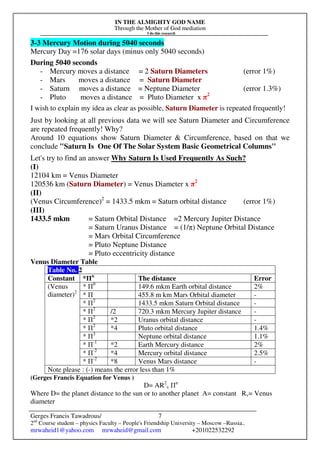 IN THE ALMIGHTY GOD NAME
Through the Mother of God mediation
I do this research
Gerges Francis Tawadrous/
2nd
Course student – physics Faculty – People's Friendship University – Moscow –Russia..
mrwaheid1@yahoo.com mrwaheid@gmail.com +201022532292
7
3-3 Mercury Motion during 5040 seconds
Mercury Day =176 solar days (minus only 5040 seconds)
During 5040 seconds
- Mercury moves a distance = 2 Saturn Diameters (error 1%)
- Mars moves a distance = Saturn Diameter
- Saturn moves a distance = Neptune Diameter (error 1.3%)
- Pluto moves a distance = Pluto Diameter x π2
I wish to explain my idea as clear as possible, Saturn Diameter is repeated frequently!
Just by looking at all previous data we will see Saturn Diameter and Circumference
are repeated frequently! Why?
Around 10 equations show Saturn Diameter & Circumference, based on that we
conclude "Saturn Is One Of The Solar System Basic Geometrical Columns"
Let's try to find an answer Why Saturn Is Used Frequently As Such?
(I)
12104 km = Venus Diameter
120536 km (Saturn Diameter) = Venus Diameter x π2
(II)
(Venus Circumference)2
= 1433.5 mkm = Saturn orbital distance (error 1%)
(III)
1433.5 mkm = Saturn Orbital Distance =2 Mercury Jupiter Distance
= Saturn Uranus Distance = (1/π) Neptune Orbital Distance
= Mars Orbital Circumference
= Pluto Neptune Distance
= Pluto eccentricity distance
Venus Diameter Table
Table No. 2
Constant *Πn
The distance Error
* Π0
149.6 mkm Earth orbital distance 2%
* Π 455.8 m km Mars Orbital diameter -
* Π2
1433.5 mkm Saturn Orbital distance -
* Π2
/2 720.3 mkm Mercury Jupiter distance -
* Π2
*2 Uranus orbital distance -
* Π2
*4 Pluto orbital distance 1.4%
* Π3
Neptune orbital distance 1.1%
* Π-1
*2 Earth Mercury distance 2%
* Π-2
*4 Mercury orbital distance 2.5%
(Venus
diameter)2
* Π-2
*8 Venus Mars distance -
Note please : (-) means the error less than 1%
(Gerges Francis Equation for Venus )
D= AR2
v Пn
Where D= the planet distance to the sun or to another planet A= constant Rv= Venus
diameter
 