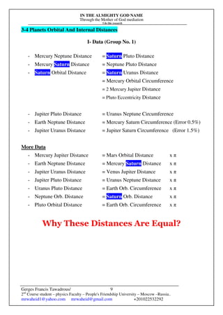 IN THE ALMIGHTY GOD NAME
Through the Mother of God mediation
I do this research
Gerges Francis Tawadrous/
2nd
Course student – physics Faculty – People's Friendship University – Moscow –Russia..
mrwaheid1@yahoo.com mrwaheid@gmail.com +201022532292
9
3-4 Planets Orbital And Internal Distances
I- Data (Group No. 1)
- Mercury Neptune Distance = Saturn Pluto Distance
- Mercury Saturn Distance = Neptune Pluto Distance
- Saturn Orbital Distance = Saturn Uranus Distance
= Mercury Orbital Circumference
= 2 Mercury Jupiter Distance
= Pluto Eccentricity Distance
- Jupiter Pluto Distance = Uranus Neptune Circumference
- Earth Neptune Distance = Mercury Saturn Circumference (Error 0.5%)
- Jupiter Uranus Distance = Jupiter Saturn Circumference (Error 1.5%)
More Data
- Mercury Jupiter Distance = Mars Orbital Distance x π
- Earth Neptune Distance = Mercury Saturn Distance x π
- Jupiter Uranus Distance = Venus Jupiter Distance x π
- Jupiter Pluto Distance = Uranus Neptune Distance x π
- Uranus Pluto Distance = Earth Orb. Circumference x π
- Neptune Orb. Distance = Saturn Orb. Distance x π
- Pluto Orbital Distance = Earth Orb. Circumference x π
Why These Distances Are Equal?
 