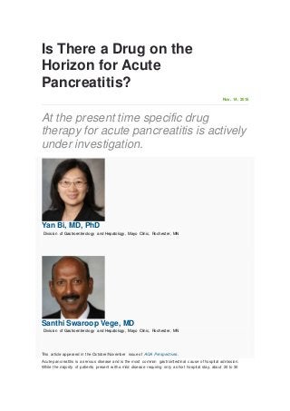 Is There a Drug on the
Horizon for Acute
Pancreatitis?
Nov. 14, 2015
At the present time specific drug
therapy for acute pancreatitis is actively
under investigation.
Yan Bi, MD, PhD
Division of Gastroenterology and Hepatology, Mayo Clinic, Rochester, MN
Santhi Swaroop Vege, MD
Division of Gastroenterology and Hepatology, Mayo Clinic, Rochester, MN
This article appeared in the October/November issue of AGA Perspectives.
Acute pancreatitis is a serious disease and is the most common gastrointestinal cause of hospital admission.
While the majority of patients present w ith a mild disease requiring only a short hospital stay, about 20 to 30
 