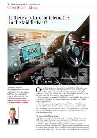 38 Middle East Insurance Review July-August 2018
Cover Story – Motor
O
ne of the main reasons telematics never really took off is not because
drivers feel that they are being monitored, as most analysts might
conclude. Rather it is due to the current model being built on the
‘sticks first, carrots later’ concept. It is either ‘you must have it in order to get
insurance’ or ‘if you drive well, we’ll reward you (later)’.
Most insurers try to sweeten the deal by offering value-added benefits such
as car health monitoring, car finder, competitions and rewards for the best
drivers, among others.
The ‘stick first’ approach is a great way of offering young or high-risk
customer segments an affordable way – or the only way – of getting a car
insured and this is how most car insurance telematics products are sold
today. Not many consumers choose to have the device installed in their car
just to benefit from the ‘carrot later’ promise, as an immediate reward is
usually more appealing.
The downside of telematics
Buying a car insurance based on telematics will require the driver to drive
safely for a reward that may come in the future, if at all. This is why many
policyholders refrain from buying telematics car insurance.
The effect of the ‘carrot later’ offering, where safe drivers pay lower
insurance premiums, is questionable, especially since new customers are able
to get a no-claim discount. The no-claim discount is a great example of giving
customers the ‘carrot first’ – offering them a discount on their car insurance
Is there a future for telematics
in the Middle East?
Telematics as a car
insurance product has never
really taken off in the region,
but there is a potential for
a higher adoption rate with
the right business model,
says Mr Frederik Bisbjerg of
Qatar Insurance Company.
Motor.indd 38 12/7/2018 11:10:55 AM
 