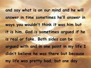 and say what is on our mind and he will answer in time sometimes he’ll answer in ways you wouldn’t think it was him but it is him. God is sometimes argued if he is real or fake. Both sides can be argued with and in one point in my life I didn’t believe he was there but because my life was pretty bad, but   one day 