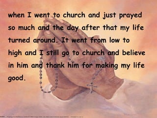 when I went to church and just prayed so much and the day after that my life turned around. It went from low to high and I still go to church and believe in him and thank him for making my life good.  