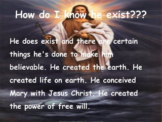 He does exist and there are certain things he's done to make him believable. He created the earth. He created life on earth. He conceived Mary with Jesus Christ. He created the power of free will.  How do I know he exist??? 