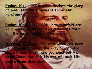 Psalms 19:1 - The heavens declare the glory of God; And the firmament shows His handiwork.  Psalms 104:24 - O LORD, how manifold are Your works! in wisdom have You made them all: the earth is full of Your riches.  Matthew 1:20-21 - For that which has been begotten in her is of the Holy Spirit. And she will bear a son, and you shall call His name Jesus, for it is He who will save His people from their sins.   