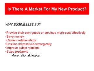 Is There A Market For My New Product?


WHY BUSINESSES BUY

•Provide their own goods or services more cost effectively
•Save money
•Cement relationships
•Position themselves strategically
•Improve public relations
•Solve problems
    More rational, logical
 
