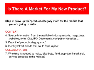 Is There A Market For My New Product?

Step 2: draw up the ‘product category map’ for the market that
   you are going to enter

CONTEXT
4. Source Information from the available industry reports, magazines,
    websites, form 10ks, IPO Documents, competitor websites...
5. Draw the ‘product category map’
6. Identify PEST trends that could / will impact
COLLABORATOR
7. Who else is needed to make, distribute, fund, approve, install, sell,
    service products in the market?
 
