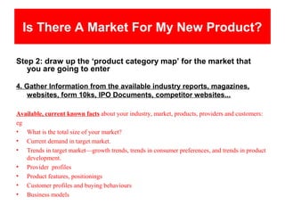 Is There A Market For My New Product?

Step 2: draw up the ‘product category map’ for the market that
   you are going to enter

4. Gather Information from the available industry reports, magazines,
   websites, form 10ks, IPO Documents, competitor websites...

Available, current known facts about your industry, market, products, providers and customers:
eg
• What is the total size of your market?
• Current demand in target market.
• Trends in target market—growth trends, trends in consumer preferences, and trends in product
   development.
• Provider profiles
• Product features, positionings
• Customer profiles and buying behaviours
• Business models
 