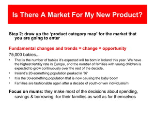 Is There A Market For My New Product?

Step 2: draw up the ‘product category map’ for the market that
   you are going to enter

Fundamental changes and trends = change = opportunity
75,000 babies...
•   That is the number of babies it’s expected will be born in Ireland this year. We have
    the highest fertility rate in Europe, and the number of families with young children is
    expected to grow continuously over the rest of the decade.
•   Ireland’s 20-something population peaked in ‘07
•   It is the 30-something population that is now causing the baby boom
•   Families are fashionable again after a decade of youth-driven individualism

Focus on mums: they make most of the decisions about spending,
  savings & borrowing -for their families as well as for themselves
 