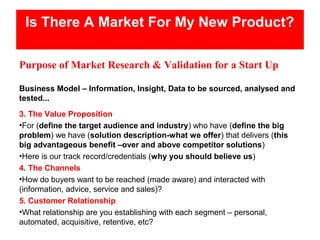 Is There A Market For My New Product?

Purpose of Market Research & Validation for a Start Up

Business Model – Information, Insight, Data to be sourced, analysed and
tested...
3. The Value Proposition
•For (define the target audience and industry) who have (define the big
problem) we have (solution description-what we offer) that delivers (this
big advantageous benefit –over and above competitor solutions)
•Here is our track record/credentials (why you should believe us)
4. The Channels
•How do buyers want to be reached (made aware) and interacted with
(information, advice, service and sales)?
5. Customer Relationship
•What relationship are you establishing with each segment – personal,
automated, acquisitive, retentive, etc?
 