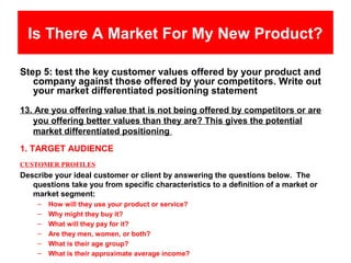 Is There A Market For My New Product?

Step 5: test the key customer values offered by your product and
   company against those offered by your competitors. Write out
   your market differentiated positioning statement
13. Are you offering value that is not being offered by competitors or are
   you offering better values than they are? This gives the potential
   market differentiated positioning
1. TARGET AUDIENCE
CUSTOMER PROFILES
Describe your ideal customer or client by answering the questions below. The
   questions take you from specific characteristics to a definition of a market or
   market segment:
    –   How will they use your product or service?
    –   Why might they buy it?
    –   What will they pay for it?
    –   Are they men, women, or both?
    –   What is their age group?
    –   What is their approximate average income?
 